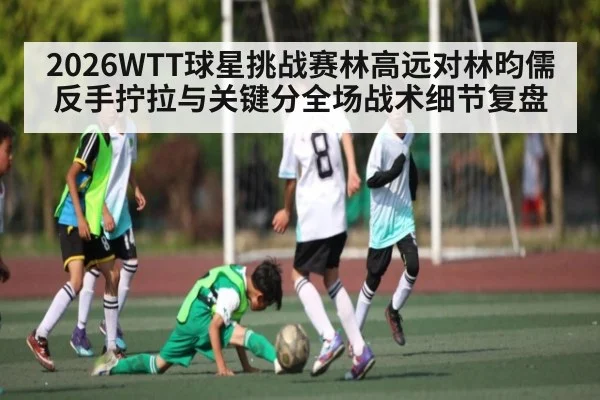 2026WTT球星挑战赛林高远对林昀儒反手拧拉与关键分全场战术细节复盘